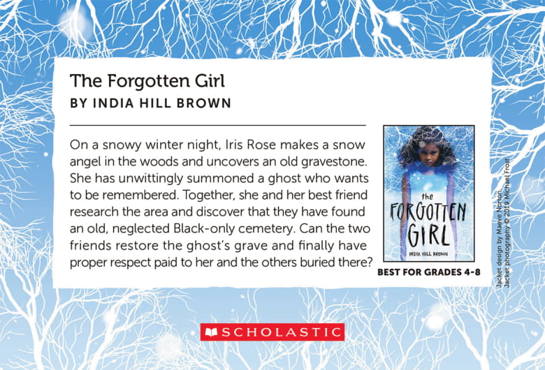 The Forgotten Girl, by India Hill Brown - On a snowy winter night, Iris Rose makes a snow angel in the woods and uncovers an old gravestone. She has unwittingly summoned a ghost who wants to be remembered. Together, she and her best friend research the area and discover that they have found an old, neglected Black-only cemetery. Can the two friends restore the ghost's grave and finally have proper respect paid to her and the others buried there?