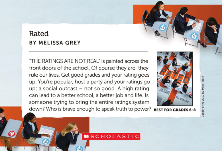 Rated, by Melissa Grey - 'THE RATINGS ARE NOT REAL' is painted across the front doors of the school. Of course they are; they rule our lives. Get good grades and your rating goes up. You're popular, host a party and your ratings go up; a social outcase - not so good. A high rating can lead to a better school, a better job and life. Is someone trying to bring the entire ratings system down? Who is brave enough to speak truth to power?