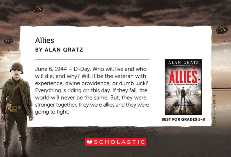 Allies, by Alan Gratz - June 6, 1944 - De-Day. Who will live and who will die, and why? Will it be the veteran with experience, divine providence, or dumb luck? Everything is riding on this day. If they fail, the world will never be the same. But, they were stronger together, they were allies and they were going to fight.