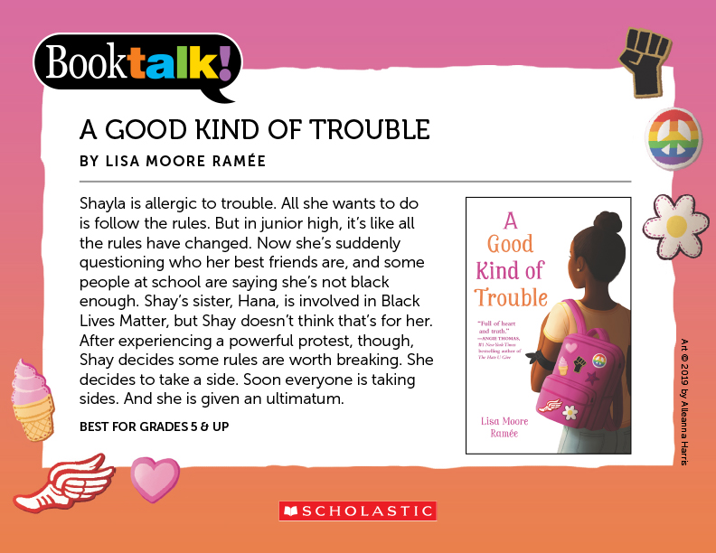 A GOOD KIND OF TROUBLE, BY LISA MOORE RAMÉE - Shayla is allergic to trouble. All she wants to do is follow the rules. But in junior high, it’s like all the rules have changed. Now she’s suddenly questioning who her best friends are, and some people at school are saying she’s not black enough. Shay’s sister, Hana, is involved in Black Lives Matter, but Shay doesn’t think that’s for her. After experiencing a powerful protest, though, Shay decides some rules are worth breaking. She decides to take a side. Soon everyone is taking sides. And she is given an ultimatum. BEST FOR GRADES 5 & UP