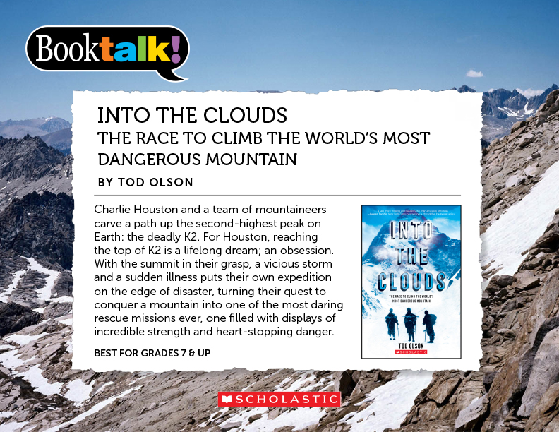 INTO THE CLOUDS: THE RACE TO CLIMB THE WORLD’S MOST DANGEROUS MOUNTAIN, BY TOD OLSON - Charlie Houston and a team of mountaineers carve a path up the second-highest peak on Earth: the deadly K2. For Houston, reaching the top of K2 is a lifelong dream; an obsession. With the summit in their grasp, a vicious storm and a sudden illness puts their own expedition on the edge of disaster, turning their quest to conquer a mountain into one of the most daring rescue missions ever, one filled with displays of incredible strength and heart-stopping danger. BEST FOR GRADES 7 & UP