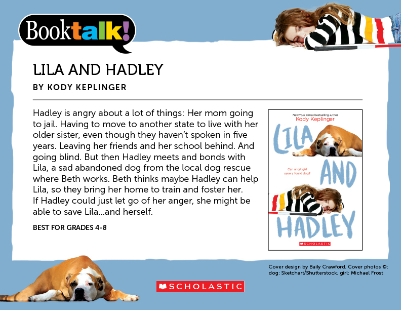 LILA AND HADLEY, BY KODY KEPLINGER - Hadley is angry about a lot of things: Her mom going to jail. Having to move to another state to live with her older sister, even though they haven’t spoken in five years. Leaving her friends and her school behind. And going blind. But then Hadley meets and bonds with Lila, a sad abandoned dog from the local dog rescue where Beth works. Beth thinks maybe Hadley can help Lila, so they bring her home to train and foster her. If Hadley could just let go of her anger, she might be able to save Lila...and herself. BEST FOR GRADES 4-8