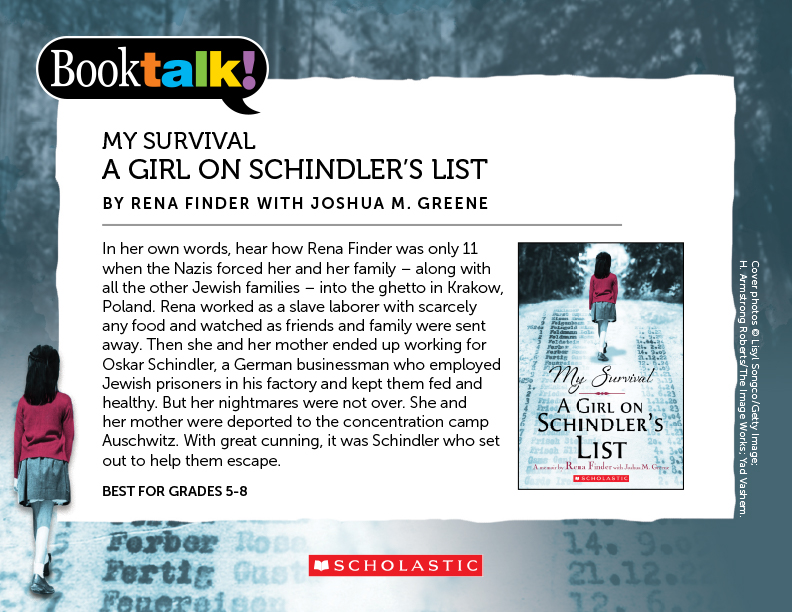 MY SURVIVAL: A GIRL ON SCHINDLER’S LIST, BY RENA FINDER WITH JOSHUA M. GREENE - In her own words, hear how Rena Finder was only 11 when the Nazis forced her and her family – along with all the other Jewish families – into the ghetto in Krakow, Poland. Rena worked as a slave laborer with scarcely any food and watched as friends and family were sent away. Then she and her mother ended up working for Oskar Schindler, a German businessman who employed Jewish prisoners in his factory and kept them fed and healthy. But her nightmares were not over. She and her mother were deported to the concentration camp Auschwitz. With great cunning, it was Schindler who set out to help them escape. BEST FOR GRADES 5-8